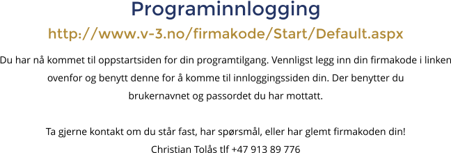 Programinnlogginghttp://www.v-3.no/firmakode/Start/Default.aspx Du har n� kommet til oppstartsiden for din programtilgang. Vennligst legg inn din firmakode i linken ovenfor og benytt denne for � komme til innloggingssiden din. Der benytter du brukernavnet og passordet du har mottatt. Ta gjerne kontakt om du st�r fast, har sp�rsm�l, eller har glemt firmakoden din! Christian Tol�s tlf +47 913 89 776
